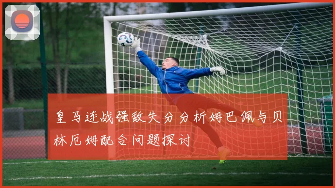 皇马连战强敌失分分析姆巴佩与贝林厄姆配合问题探讨