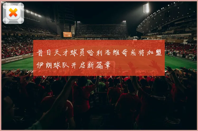 昔日天才球员哈利洛维奇或将加盟伊朗球队开启新篇章