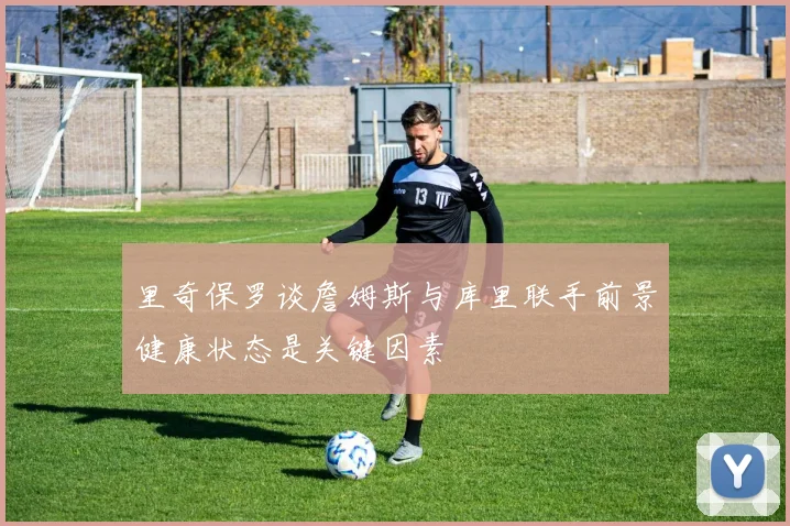 里奇保罗谈詹姆斯与库里联手前景健康状态是关键因素