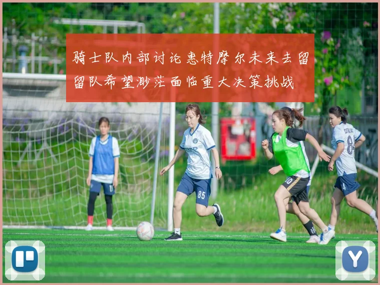 骑士队内部讨论惠特摩尔未来去留留队希望渺茫面临重大决策挑战