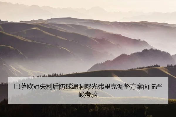 巴萨欧冠失利后防线漏洞曝光弗里克调整方案面临严峻考验